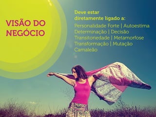 VISÃO DO
NEGÓCIO

Deve estar
diretamente ligado a:
Personalidade Forte | Autoestima
Determinação | Decisão
Transitoriedade | Metamorfose
Transformação | Mutação
Camaleão

 