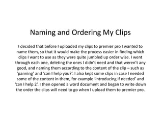 Naming and Ordering My Clips
I decided that before I uploaded my clips to premier pro I wanted to
name them, so that it would make the process easier in finding which
clips I want to use as they were quite jumbled up order wise. I went
through each one, deleting the ones I didn’t need and that weren’t any
good, and naming them according to the content of the clip – such as
‘panning’ and ‘can I help you?’. I also kept some clips in case I needed
some of the content in them, for example ‘introducing if needed’ and
‘can I help 2’. I then opened a word document and began to write down
the order the clips will need to go when I upload them to premier pro.
 