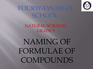 FOURWAYS HIGH
SCHOOL
NATURAL SCIENCES
GRADE 9
NAMING OF
FORMULAE OF
COMPOUNDS
 