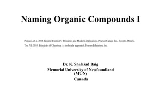 Naming Organic Compounds I
Dr. K. Shahzad Baig
Memorial University of Newfoundland
(MUN)
Canada
Petrucci, et al. 2011. General Chemistry: Principles and Modern Applications. Pearson Canada Inc., Toronto, Ontario.
Tro, N.J. 2010. Principles of Chemistry. : a molecular approach. Pearson Education, Inc.
 