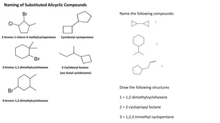 2-bromo-1-chloro-3-methylcyclopentane
2-bromo-1,1-dimethylcyclohexane
4-bromo-1,2-dimethylcyclohexane
Cyclobutyl cyclopentane
Naming of Substituted Alicyclic Compounds
Name the following compounds:
Draw the following structures
1 = 1,2-dimethylcyclohexane
2 = 2-cyclopropyl butane
3 = 1,2,3-trimethyl cyclopentane
2-Cyclobutyl butane
(sec-butyl cyclobutane)
 