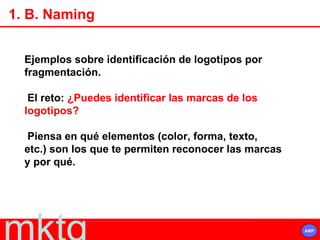 1. B. Naming Ejemplos sobre identificación de logotipos por fragmentación.  El reto:  ¿Puedes identificar las marcas de los logotipos? Piensa en qué elementos (color, forma, texto, etc.) son los que te permiten reconocer las marcas y por qué.   
