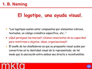 1. B. Naming “ Los logotipos suelen estar compuestos por elementos icónicos, textuales, un código cromático específico, etc…”  ¿Qué persiguen las marcas? ¿Somos conscientes de su capacidad para remitirnos a objetos, ideas, organizaciones?  El sueño de los diseñadores es que su propuesta visual acabe por convertirse en la identidad visual de lo representado, de tal modo que la asociación entre ambos sea directa e inconfundible. El logotipo, una ayuda visual. 