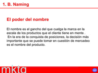 El poder del nombre El nombre es el gancho del que cuelga la marca en la escala de los productos que el cliente tiene en mente . En la era de la conquista de posiciones, la decisión más importante que se puede tomar en cuestión de mercadeo es el nombre del producto. 1. B. Naming 
