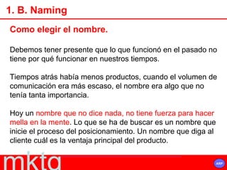 Como elegir el nombre. Debemos tener presente que lo que funcionó en el pasado no tiene por qué funcionar en nuestros tiempos. Tiempos atrás había menos productos, cuando el volumen de comunicación era más escaso, el nombre era algo que no tenía tanta importancia. Hoy un  nombre que no dice nada, no tiene fuerza para hacer mella en la mente . Lo que se ha de buscar es un nombre que inicie el proceso del posicionamiento. Un nombre que diga al cliente cuál es la ventaja principal del producto. 1. B. Naming 