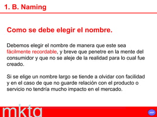 Como se debe elegir el nombre. Debemos elegir el nombre de manera que este sea  fácilmente recordable , y breve que penetre en la mente del consumidor y que no se aleje de la realidad para lo cual fue creado.  Si se elige un nombre largo se tiende a olvidar con facilidad y en el caso de que no guarde relación con el producto o servicio no tendría mucho impacto en el mercado. 1. B. Naming 