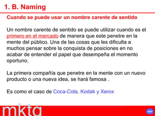 Cuando se puede usar un nombre carente de sentido Un nombre carente de sentido se puede utilizar cuando es el  primero en el mercado  de manera que este penetre en la mente del público. Una de las cosas que les dificulta a muchos pensar sobre la conquista de posiciones en no acabar de entender el papel que desempeña el momento oportuno.  La primera compañía que penetre en la mente con un nuevo producto o una nueva idea, se hará famosa .  Es como el caso de  Coca-Cola, Kodak y Xerox 1. B. Naming 