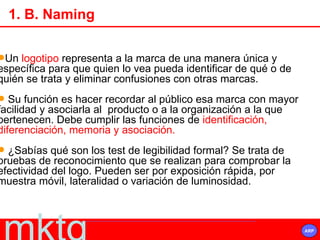 Un  logotipo  representa a la marca de una manera única y  específica para que quien lo vea pueda identificar de qué o de quién se trata y eliminar confusiones con otras marcas. Su función es hacer recordar al público esa marca con mayor facilidad y asociarla al  producto o a la organización a la que  pertenecen. Debe cumplir las funciones de  identificación, diferenciación, memoria y asociación.  ¿Sabías qué son los test de legibilidad formal? Se trata de  pruebas de reconocimiento que se realizan para comprobar la efectividad del logo. Pueden ser por exposición rápida, por  muestra móvil, lateralidad o variación de luminosidad. 1. B. Naming 