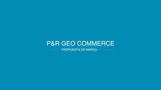P&R GEO COMMERCE 
PROPUESTA DE MARCA 
 