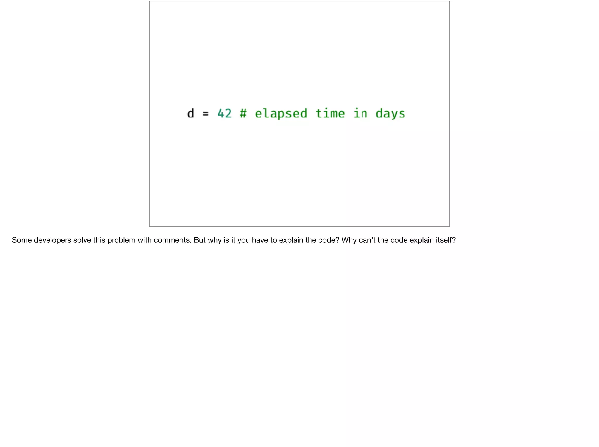 Some developers solve this problem with comments. But why is it you have to explain the code? Why can’t the code explain itself?
 