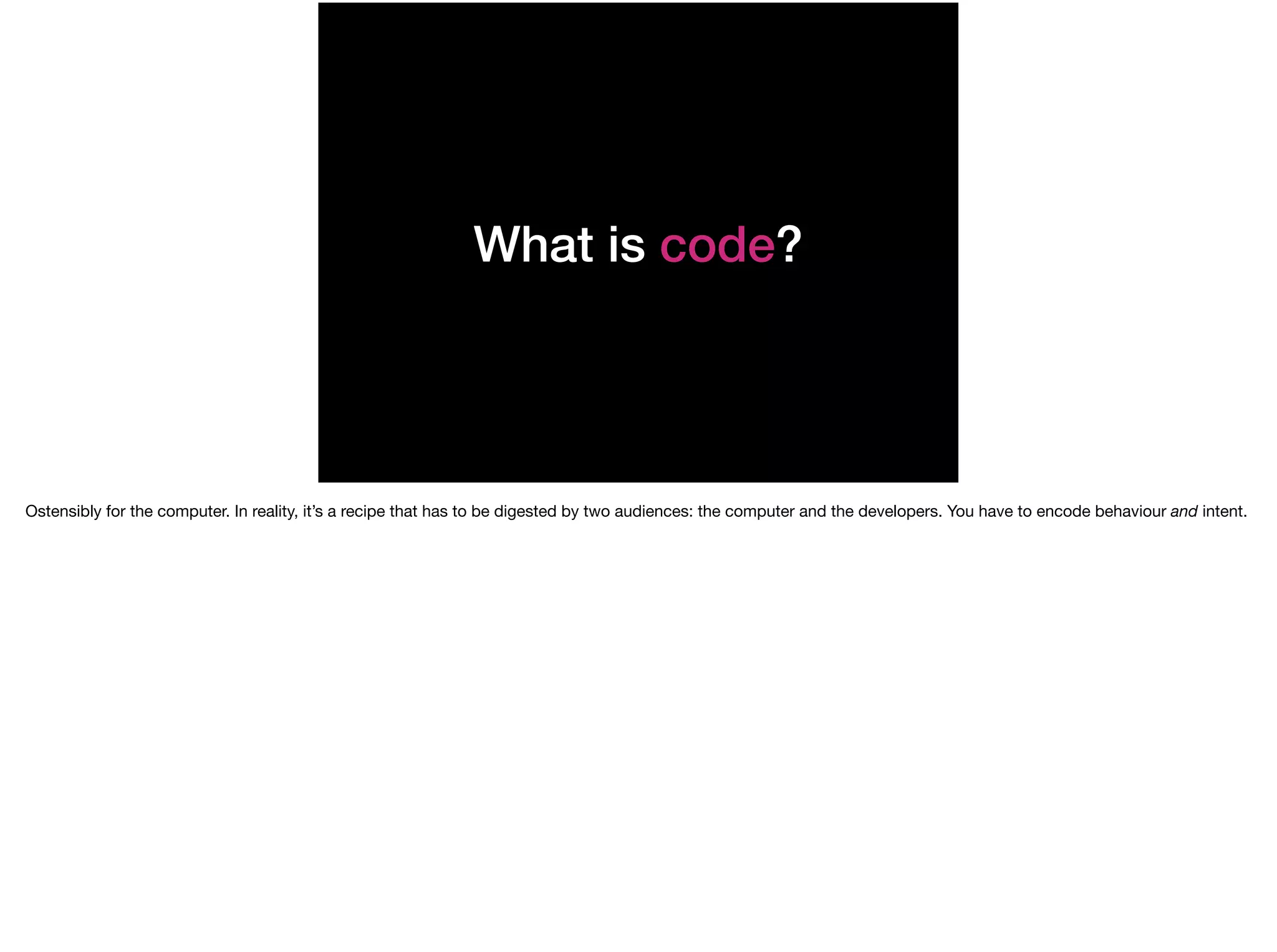What is code?
Ostensibly for the computer. In reality, it’s a recipe that has to be digested by two audiences: the computer and the developers. You have to encode behaviour and intent.
 