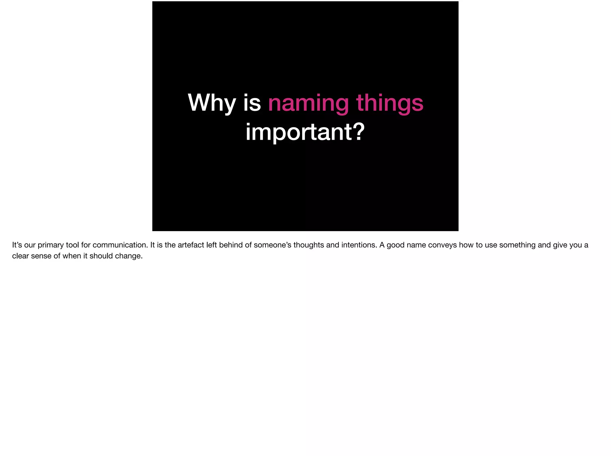 Why is naming things
important?
It’s our primary tool for communication. It is the artefact left behind of someone’s thoughts and intentions. A good name conveys how to use something and give you a
clear sense of when it should change.
 