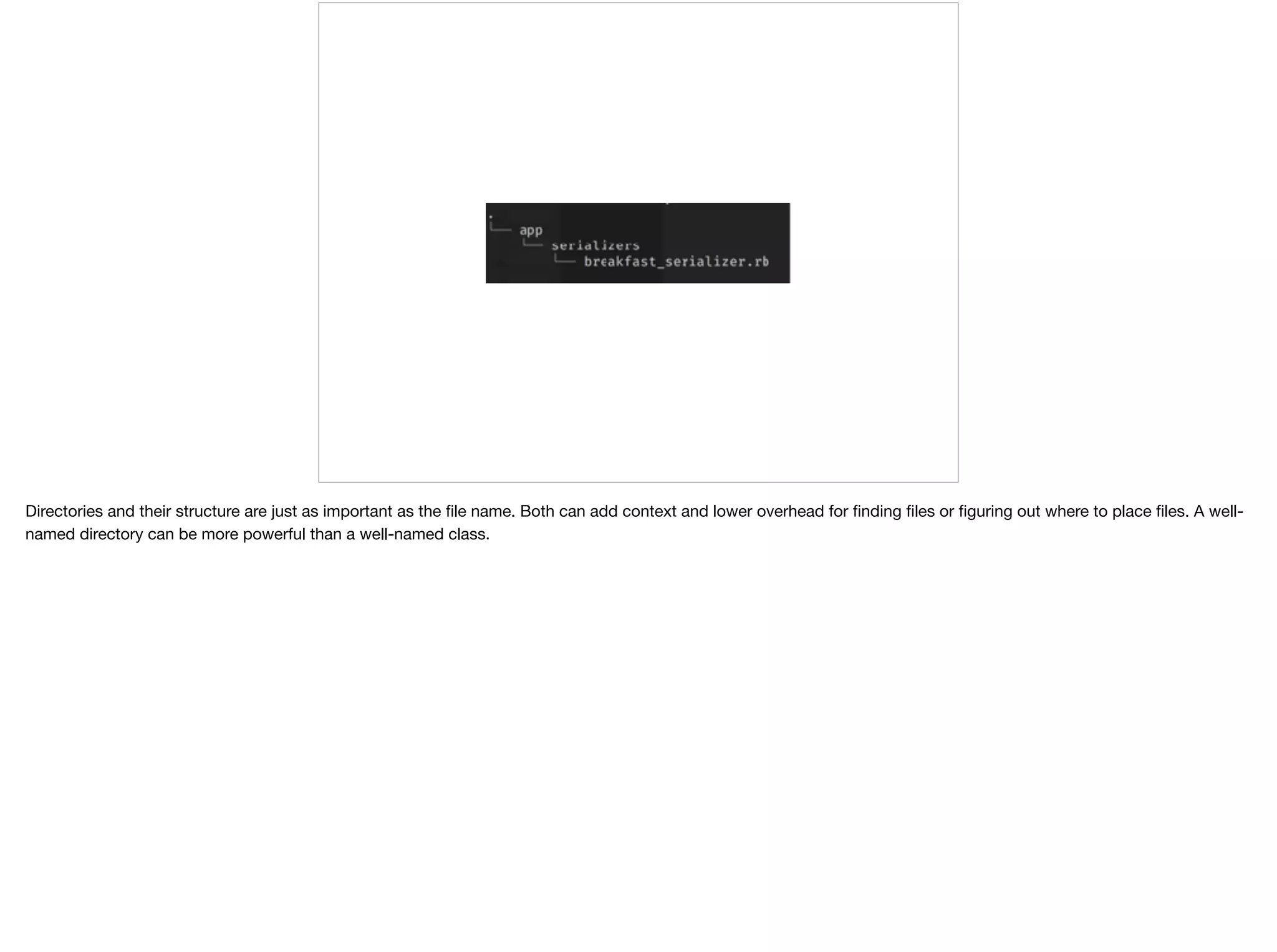 Directories and their structure are just as important as the ﬁle name. Both can add context and lower overhead for ﬁnding ﬁles or ﬁguring out where to place ﬁles. A well-
named directory can be more powerful than a well-named class.
 