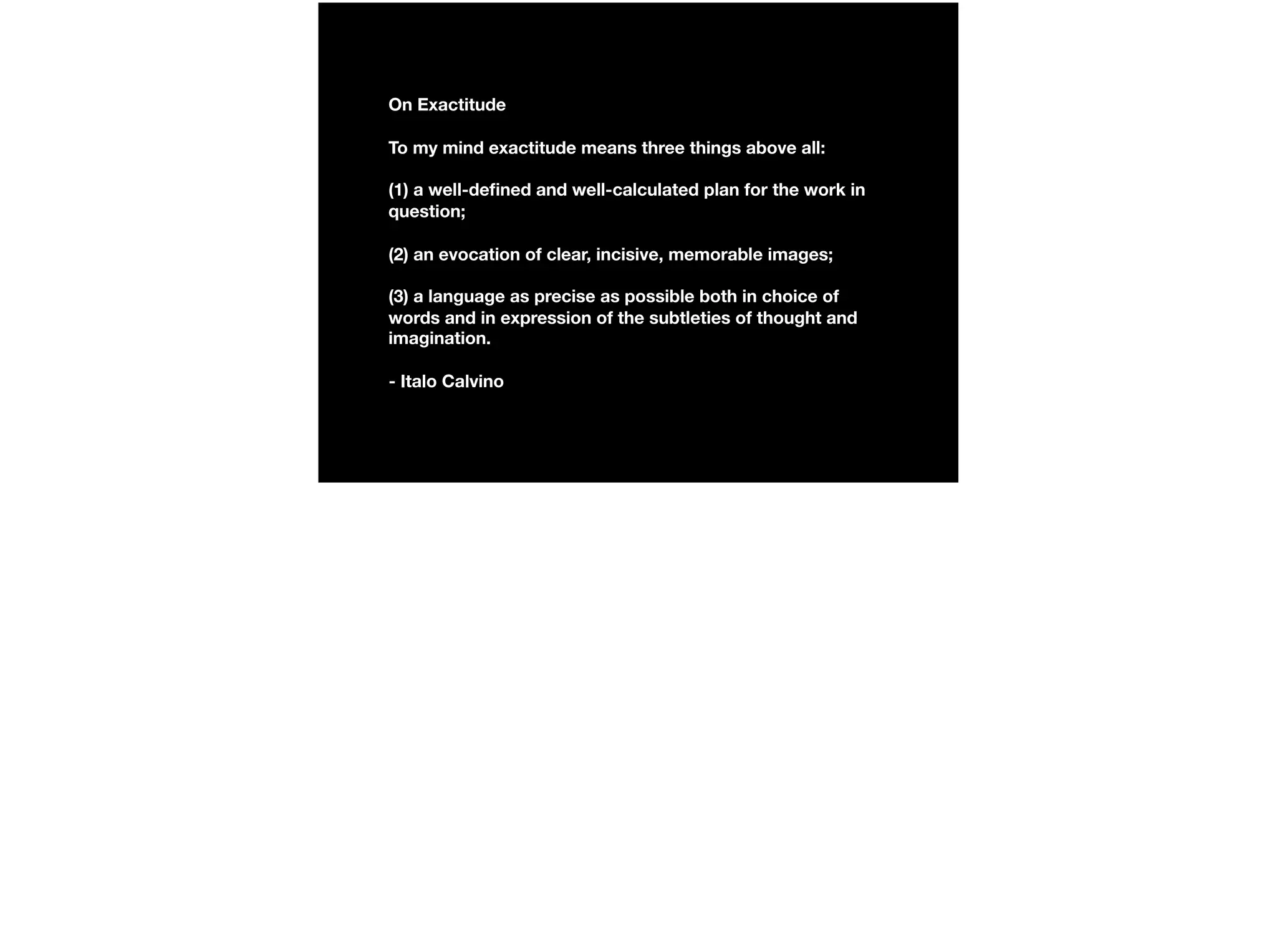 On Exactitude
To my mind exactitude means three things above all:
(1) a well-deﬁned and well-calculated plan for the work in
question;
(2) an evocation of clear, incisive, memorable images;
(3) a language as precise as possible both in choice of
words and in expression of the subtleties of thought and
imagination.
- Italo Calvino
 