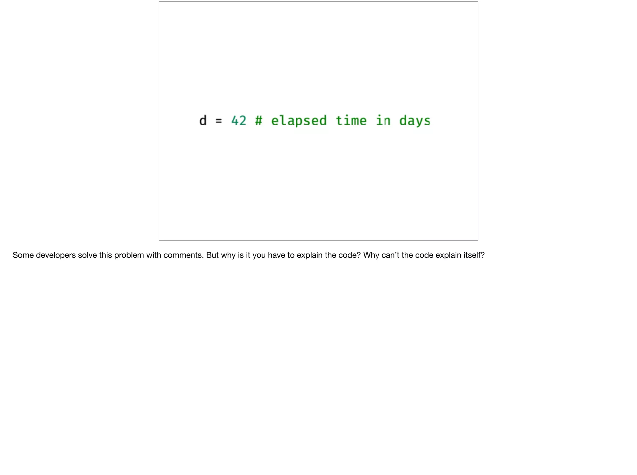 Some developers solve this problem with comments. But why is it you have to explain the code? Why can’t the code explain itself?
 