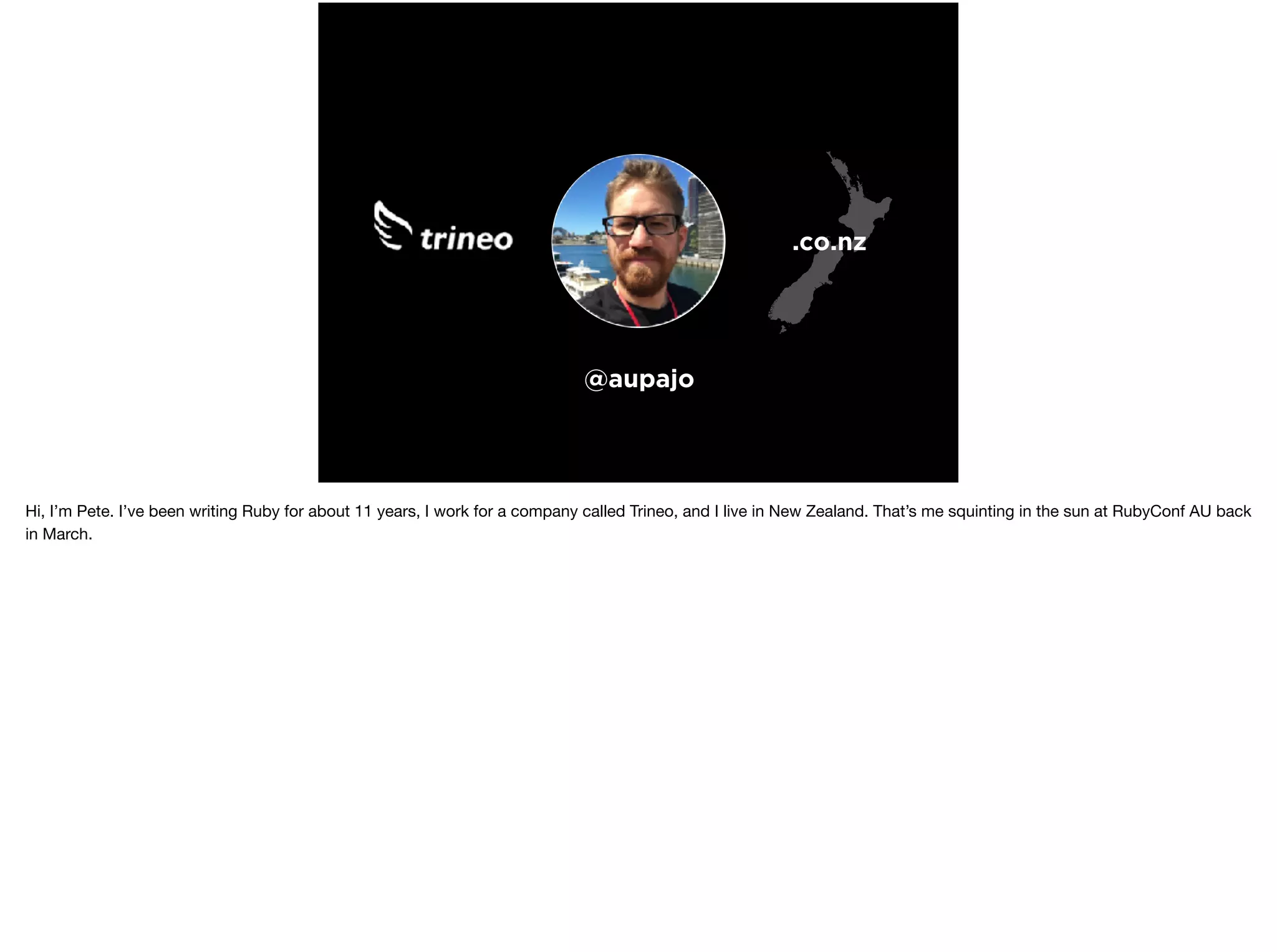 @aupajo
.co.nz
Hi, I’m Pete. I’ve been writing Ruby for about 11 years, I work for a company called Trineo, and I live in New Zealand. That’s me squinting in the sun at RubyConf AU back
in March.
 