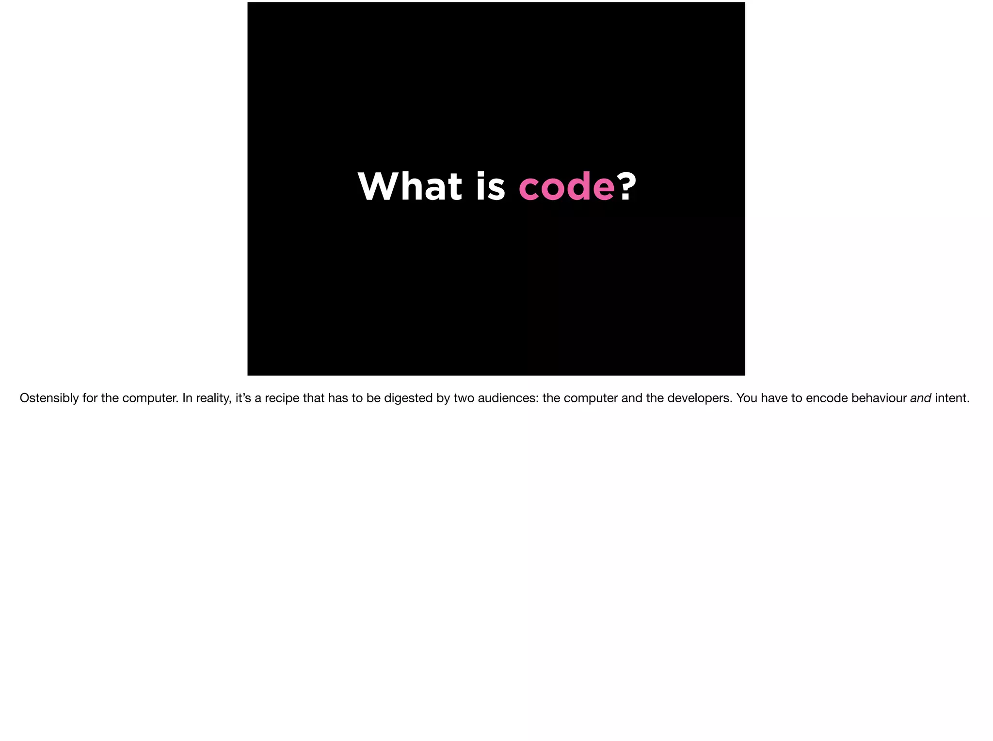 What is code?
Ostensibly for the computer. In reality, it’s a recipe that has to be digested by two audiences: the computer and the developers. You have to encode behaviour and intent.
 