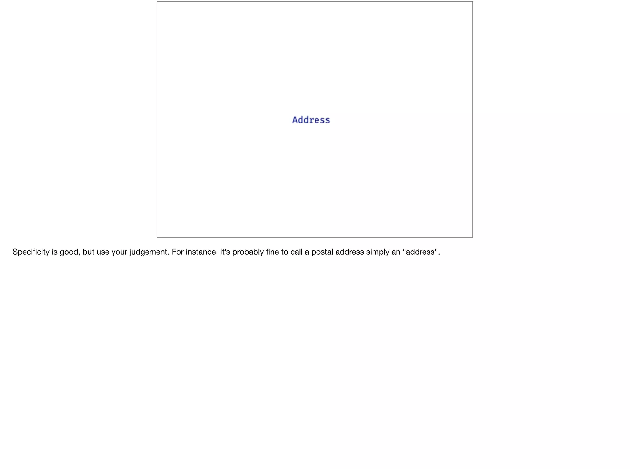 Speciﬁcity is good, but use your judgement. For instance, it’s probably ﬁne to call a postal address simply an “address”.
 