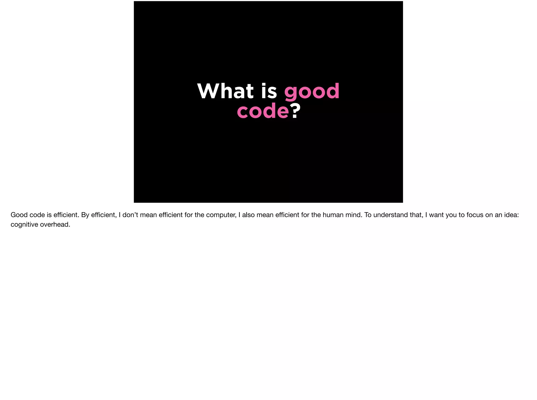 What is good
code?
Good code is eﬃcient. By eﬃcient, I don’t mean eﬃcient for the computer, I also mean eﬃcient for the human mind. To understand that, I want you to focus on an idea:
cognitive overhead.
 