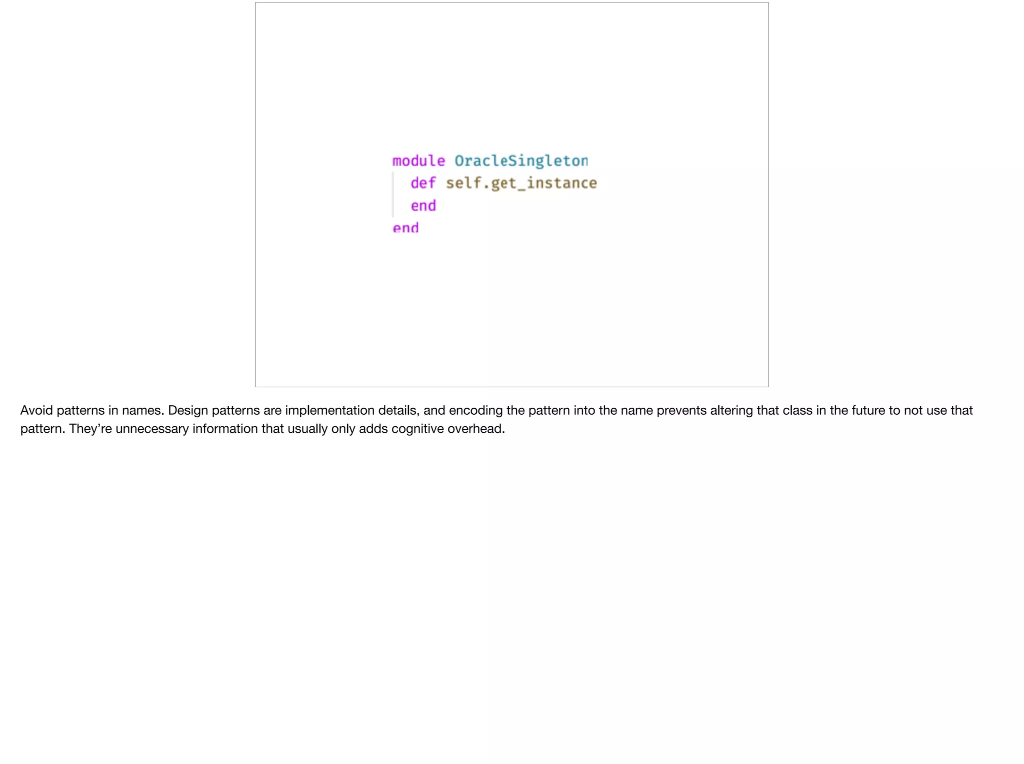 Avoid patterns in names. Design patterns are implementation details, and encoding the pattern into the name prevents altering that class in the future to not use that
pattern. They’re unnecessary information that usually only adds cognitive overhead.
 
