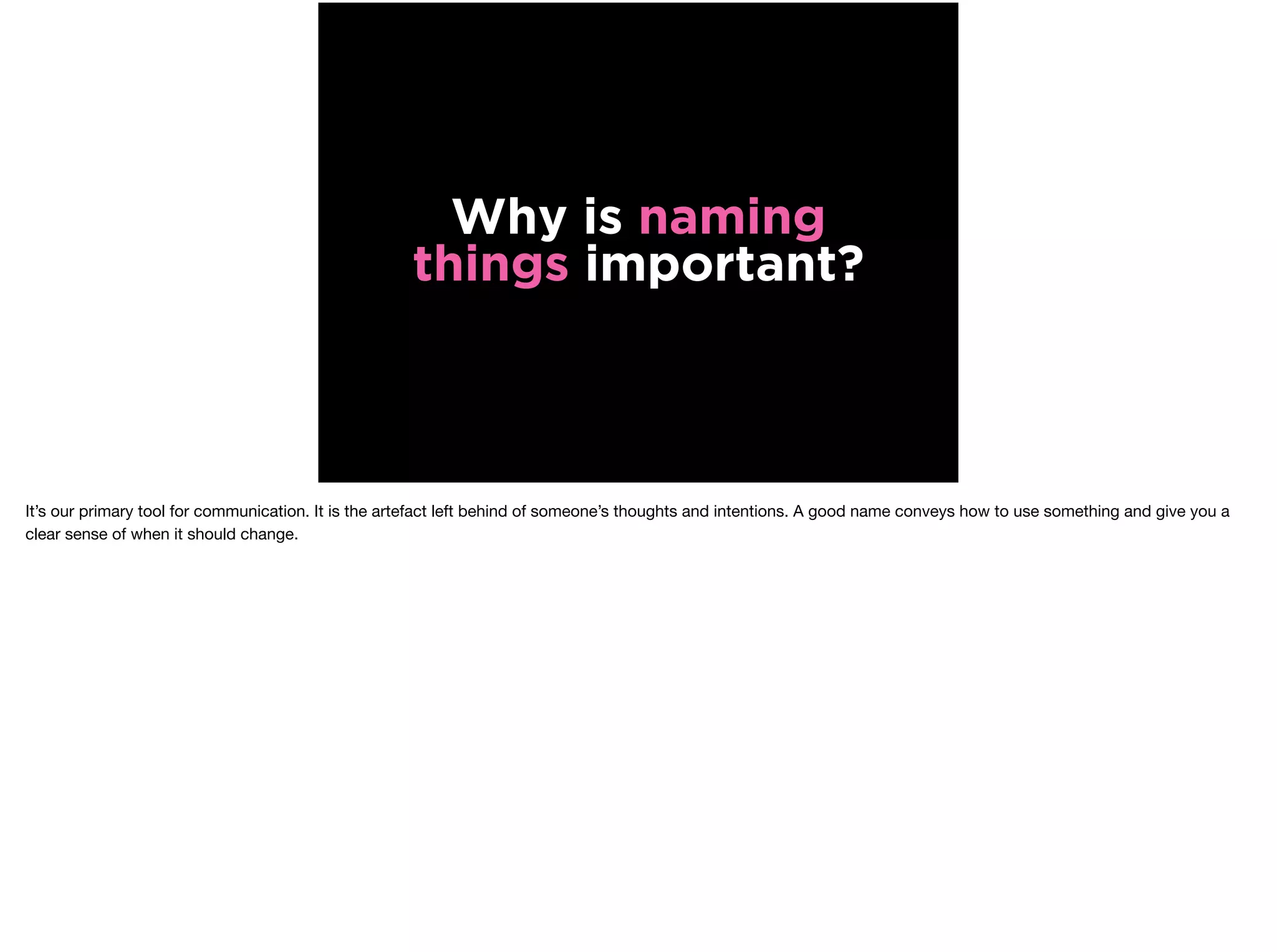 Why is naming
things important?
It’s our primary tool for communication. It is the artefact left behind of someone’s thoughts and intentions. A good name conveys how to use something and give you a
clear sense of when it should change.
 