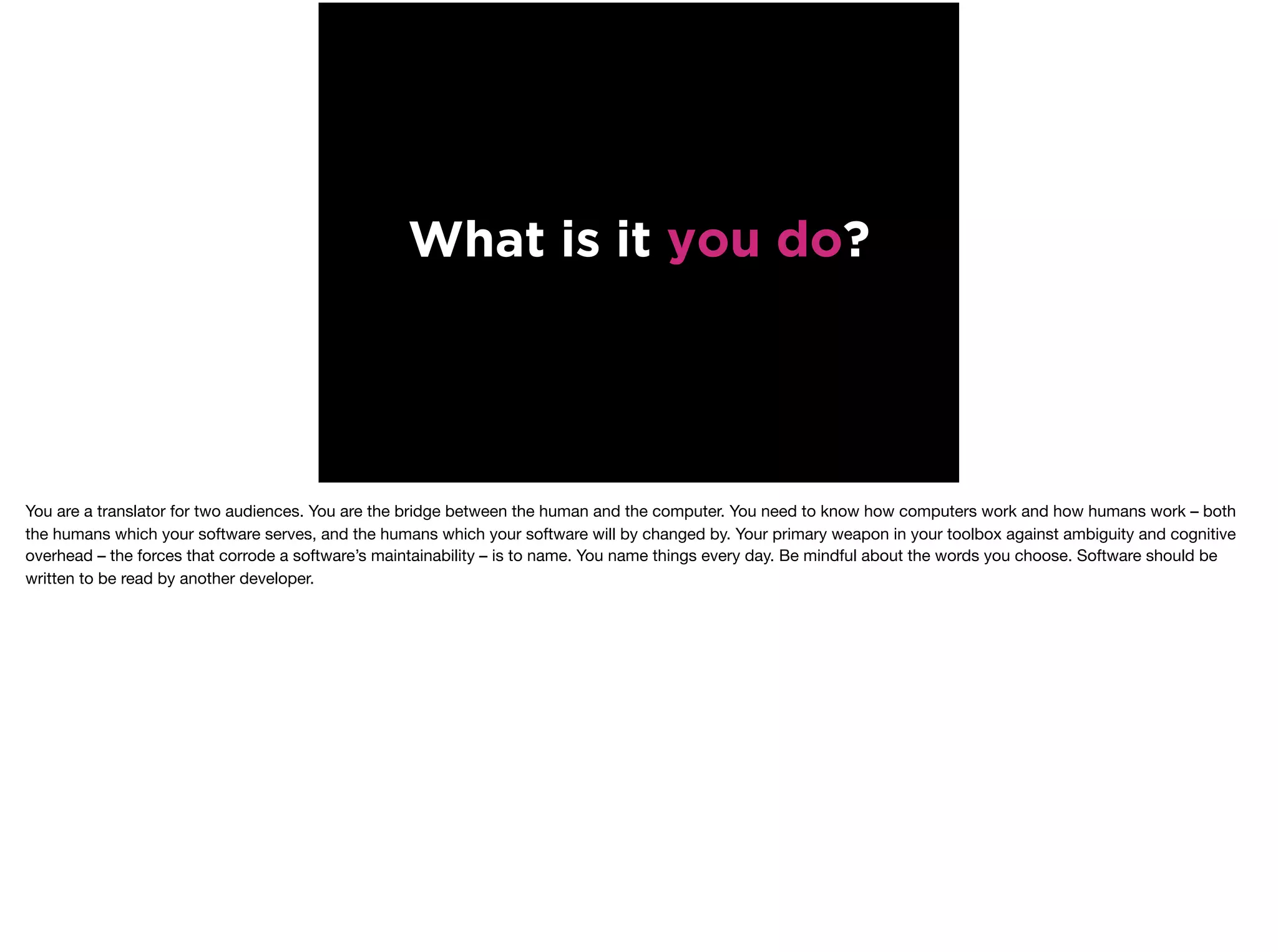 What is it you do?
You are a translator for two audiences. You are the bridge between the human and the computer. You need to know how computers work and how humans work – both
the humans which your software serves, and the humans which your software will by changed by. Your primary weapon in your toolbox against ambiguity and cognitive
overhead – the forces that corrode a software’s maintainability – is to name. You name things every day. Be mindful about the words you choose. Software should be
written to be read by another developer.
 