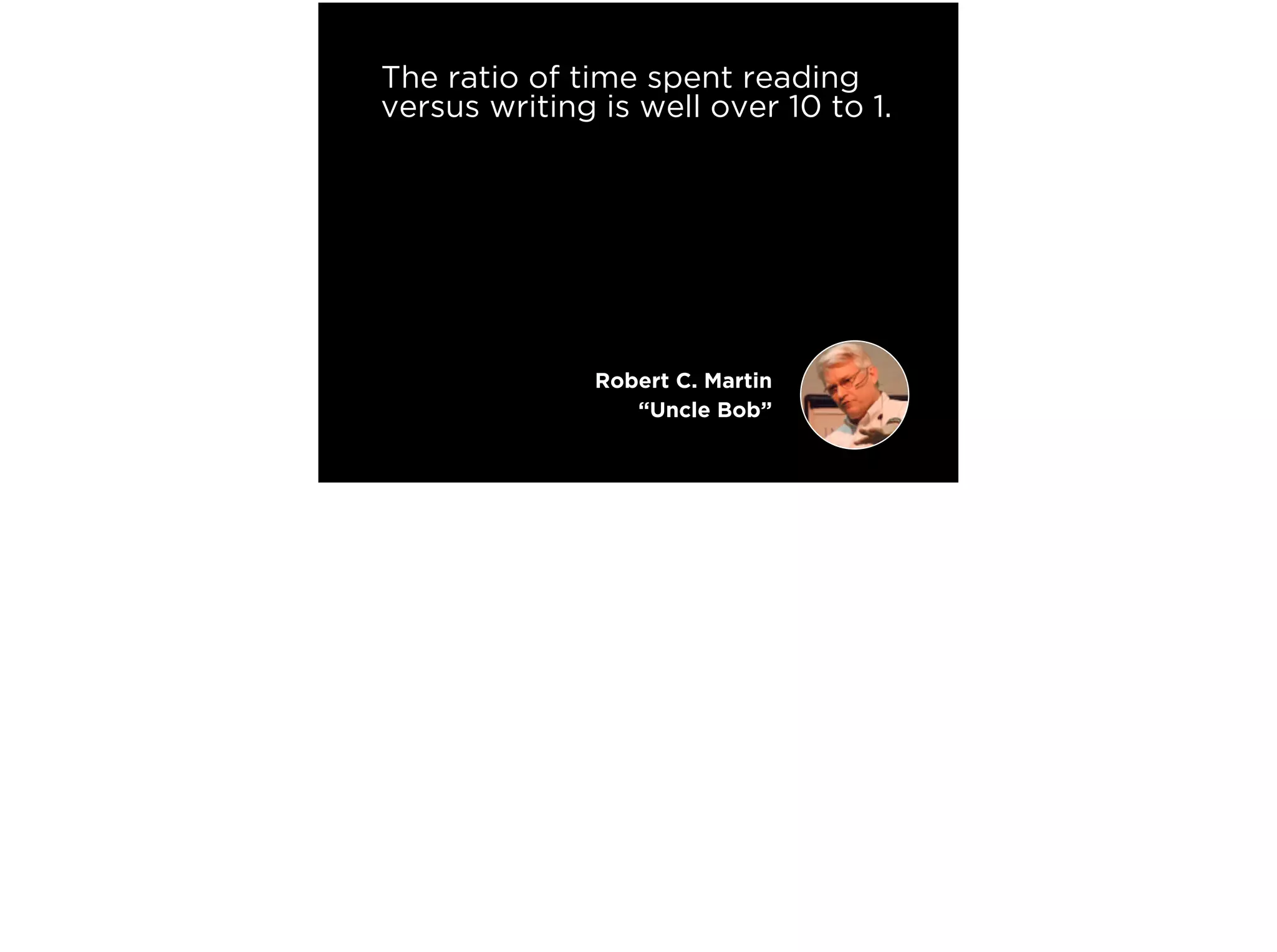 The ratio of time spent reading
versus writing is well over 10 to 1.
We are constantly reading old
code as part of the effort to
write new code.
Making it easy to read makes it
easier to write.
Robert C. Martin
“Uncle Bob”
 