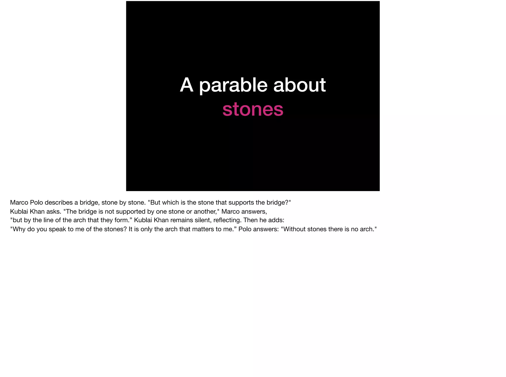 A parable about
stones
Marco Polo describes a bridge, stone by stone. "But which is the stone that supports the bridge?" 

Kublai Khan asks. "The bridge is not supported by one stone or another," Marco answers,   

"but by the line of the arch that they form.” Kublai Khan remains silent, reﬂecting. Then he adds: 

"Why do you speak to me of the stones? It is only the arch that matters to me.” Polo answers: "Without stones there is no arch."
 