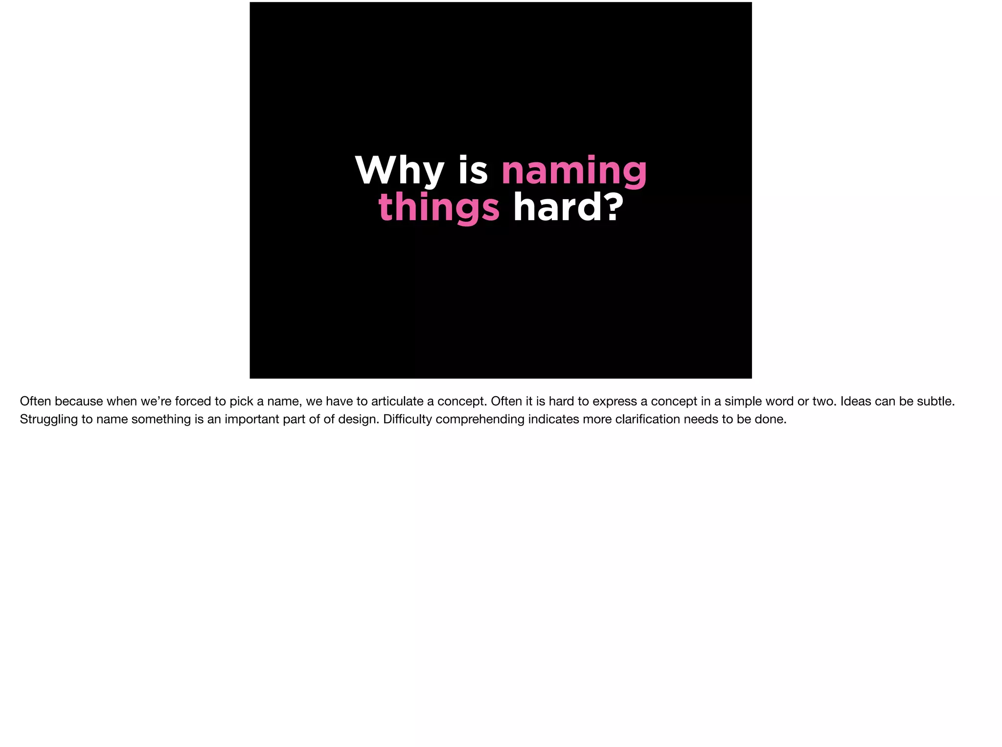Why is naming
things hard?
Often because when we’re forced to pick a name, we have to articulate a concept. Often it is hard to express a concept in a simple word or two. Ideas can be subtle.
Struggling to name something is an important part of of design. Diﬃculty comprehending indicates more clariﬁcation needs to be done.
 