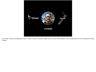 @aupajo
.co.nz
Hi, I’m Pete. I’ve been writing Ruby for about 11 years, I work for a company called Trineo, and I live in New Zealand. That’s me squinting in the sun at RubyConf AU back
in March.
 