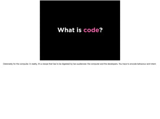What is code?
Ostensibly for the computer. In reality, it’s a recipe that has to be digested by two audiences: the computer and the developers. You have to encode behaviour and intent.
 