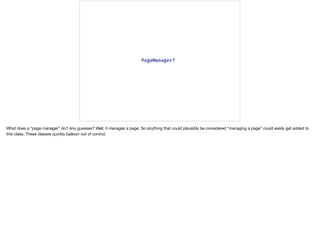What does a “page manager” do? Any guesses? Well, it manages a page. So anything that could plausibly be considered “managing a page” could easily get added to
this class. These classes quickly balloon out of control.
 