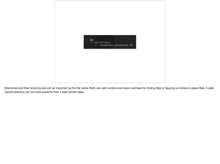 Directories and their structure are just as important as the ﬁle name. Both can add context and lower overhead for ﬁnding ﬁles or ﬁguring out where to place ﬁles. A well-
named directory can be more powerful than a well-named class.
 