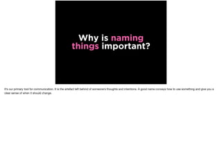 Why is naming
things important?
It’s our primary tool for communication. It is the artefact left behind of someone’s thoughts and intentions. A good name conveys how to use something and give you a
clear sense of when it should change.
 