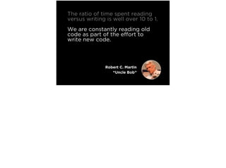 The ratio of time spent reading
versus writing is well over 10 to 1.
We are constantly reading old
code as part of the effort to
write new code.
Making it easy to read makes it
easier to write.
Robert C. Martin
“Uncle Bob”
 