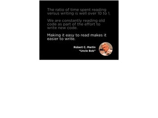 The ratio of time spent reading
versus writing is well over 10 to 1.
We are constantly reading old
code as part of the effort to
write new code.
Making it easy to read makes it
easier to write.
Robert C. Martin
“Uncle Bob”
 