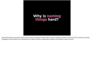 Why is naming
things hard?
Often because when we’re forced to pick a name, we have to articulate a concept. Often it is hard to express a concept in a simple word or two. Ideas can be subtle.
Struggling to name something is an important part of of design. Diﬃculty comprehending indicates more clariﬁcation needs to be done.
 