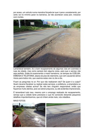 por acaso, um veículo numa manobra forçada ter que ir para o acostamento, por
certo vai no mínimo parar no barranco, se não acontecer coisa pior, inclusive
com mortes.
Lamentável também, foi o bom recapeamento de algumas vias em avenidas e
ruas da cidade, mas como sempre tem alguma coisa, para que o serviço não
seja perfeito. Estão lá ocasionando o maior transtorno, as tampas da COELBA,
EMBASA E TELEFONIA, abaixo do piso de rolamento, que vem causando sérios
riscos para todos nós, que usamos estas vias no dia a dia.
Ficam as perguntas no ar: Por que não realizaram isto? De quem é a culpa?
Quem deveria fiscalizar ou realizar estes serviços, a prefeitura, a empreiteira ou
as empresas citadas acima? Se não tem ninguém responsável, então que
fiquemos muito atentos, pois vai sobrar prejuízos, ou até acidentes imprevisíveis.
É lamentável tudo isso, mesmo com o emprego realizado de recapeamento,
serviço que a cidade tanto precisava e que foi concluído deixando pequenos
detalhes importantíssimos, que só irritam ainda mais, nós cidadãos.
MAIS FOTOS:
 