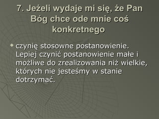 7. Jeżeli wydaje mi się, że Pan7. Jeżeli wydaje mi się, że Pan
Bóg chce ode mnie cośBóg chce ode mnie coś
konkretnegokonkretnego
 czynię stosowne postanowienie.czynię stosowne postanowienie.
Lepiej czynić postanowienie małe iLepiej czynić postanowienie małe i
możliwe do zrealizowania niż wielkie,możliwe do zrealizowania niż wielkie,
których nie jesteśmy w staniektórych nie jesteśmy w stanie
dotrzymać.dotrzymać.
 