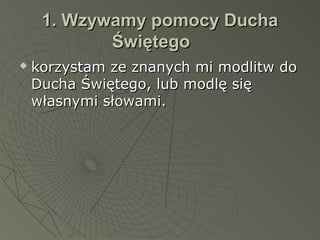 1. Wzywamy pomocy Ducha1. Wzywamy pomocy Ducha
ŚwiętegoŚwiętego
 korzystam ze znanych mi modlitw dokorzystam ze znanych mi modlitw do
Ducha Świętego, lub modlę sięDucha Świętego, lub modlę się
własnymi słowami.własnymi słowami.
 