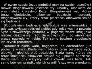 W owym czasie Jezus podniósł oczy na swoich uczniów iW owym czasie Jezus podniósł oczy na swoich uczniów i
mówił: Błogosławieni jesteście wy, ubodzy, albowiem domówił: Błogosławieni jesteście wy, ubodzy, albowiem do
was należy królestwo Boże. Błogosławieni wy, którzywas należy królestwo Boże. Błogosławieni wy, którzy
teraz głodujecie, albowiem będziecie nasyceni.teraz głodujecie, albowiem będziecie nasyceni.
Błogosławieni wy, którzy teraz płaczecie, albowiem śmiaćBłogosławieni wy, którzy teraz płaczecie, albowiem śmiać
się będziecie.się będziecie.
Błogosławieni będziecie, gdy ludzie was znienawidzą, iBłogosławieni będziecie, gdy ludzie was znienawidzą, i
gdy was wyłączą spośród siebie, gdy zelżą was i z powodugdy was wyłączą spośród siebie, gdy zelżą was i z powodu
Syna Człowieczego podadzą w pogardę wasze imię jakoSyna Człowieczego podadzą w pogardę wasze imię jako
niecne: cieszcie się i radujcie w owym dniu, bo wielka jestniecne: cieszcie się i radujcie w owym dniu, bo wielka jest
wasza nagroda w niebie. Tak samo bowiem przodkowiewasza nagroda w niebie. Tak samo bowiem przodkowie
ich czynili prorokom.ich czynili prorokom.
Natomiast biada wam, bogaczom, bo odebraliście jużNatomiast biada wam, bogaczom, bo odebraliście już
pociechę waszą. Biada wam, którzy teraz jesteście syci,pociechę waszą. Biada wam, którzy teraz jesteście syci,
albowiem głód cierpieć będziecie. Biada wam, którzy sięalbowiem głód cierpieć będziecie. Biada wam, którzy się
teraz śmiejecie, albowiem smucić się i płakać będziecie.teraz śmiejecie, albowiem smucić się i płakać będziecie.
Biada wam, gdy wszyscy ludzie chwalić was będą. TakBiada wam, gdy wszyscy ludzie chwalić was będą. Tak
samo bowiem przodkowie ich czynili fałszywym prorokom.samo bowiem przodkowie ich czynili fałszywym prorokom.
 