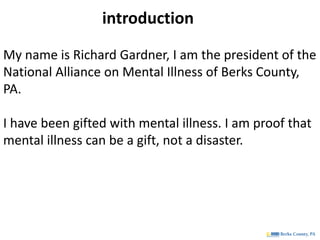 My name is Richard Gardner, I am the president of the
National Alliance on Mental Illness of Berks County,
PA.
I have been gifted with mental illness. I am proof that
mental illness can be a gift, not a disaster.
introduction
 
