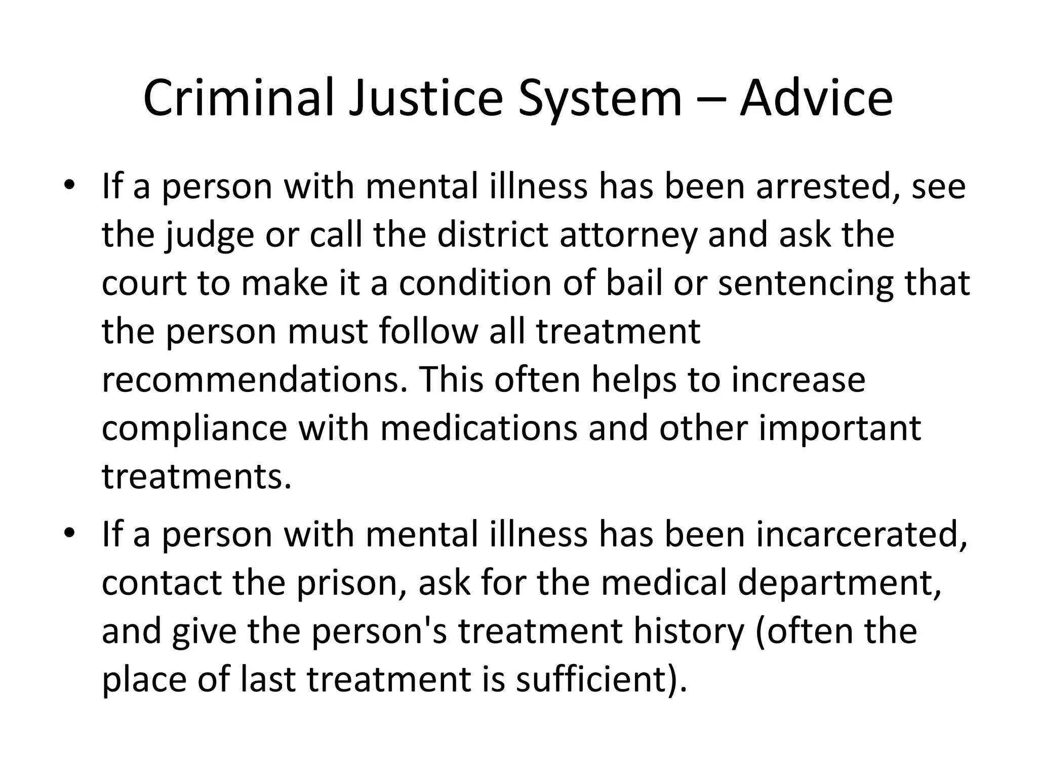 Criminal Justice System – Advice
• If a person with mental illness has been arrested, see
the judge or call the district attorney and ask the
court to make it a condition of bail or sentencing that
the person must follow all treatment
recommendations. This often helps to increase
compliance with medications and other important
treatments.
• If a person with mental illness has been incarcerated,
contact the prison, ask for the medical department,
and give the person's treatment history (often the
place of last treatment is sufficient).
 