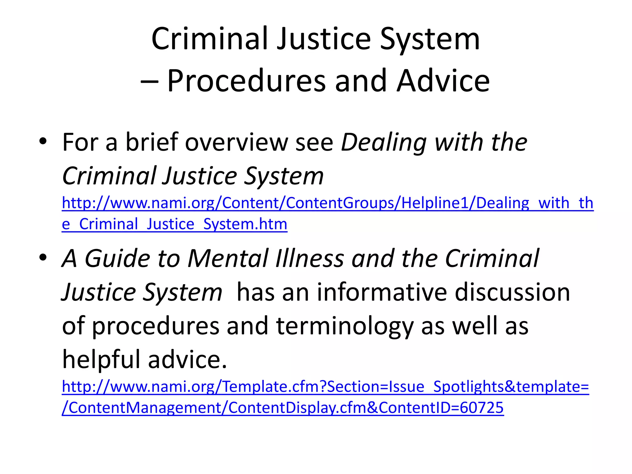 Criminal Justice System
– Procedures and Advice
• For a brief overview see Dealing with the
Criminal Justice System
http://www.nami.org/Content/ContentGroups/Helpline1/Dealing_with_th
e_Criminal_Justice_System.htm
• A Guide to Mental Illness and the Criminal
Justice System has an informative discussion
of procedures and terminology as well as
helpful advice.
http://www.nami.org/Template.cfm?Section=Issue_Spotlights&template=
/ContentManagement/ContentDisplay.cfm&ContentID=60725
 