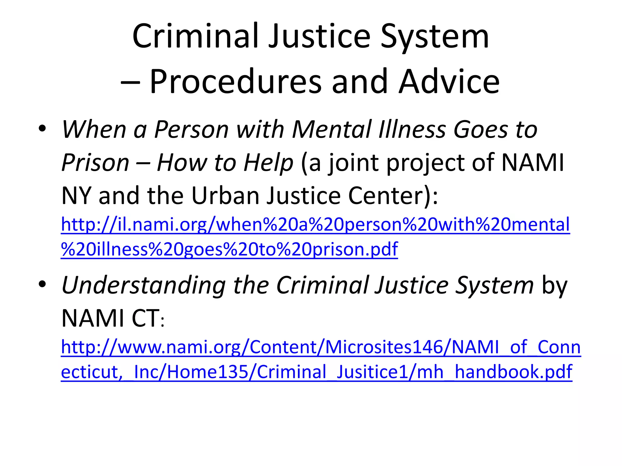 Criminal Justice System
– Procedures and Advice
• When a Person with Mental Illness Goes to
Prison – How to Help (a joint project of NAMI
NY and the Urban Justice Center):
http://il.nami.org/when%20a%20person%20with%20mental
%20illness%20goes%20to%20prison.pdf
• Understanding the Criminal Justice System by
NAMI CT:
http://www.nami.org/Content/Microsites146/NAMI_of_Conn
ecticut,_Inc/Home135/Criminal_Jusitice1/mh_handbook.pdf
 