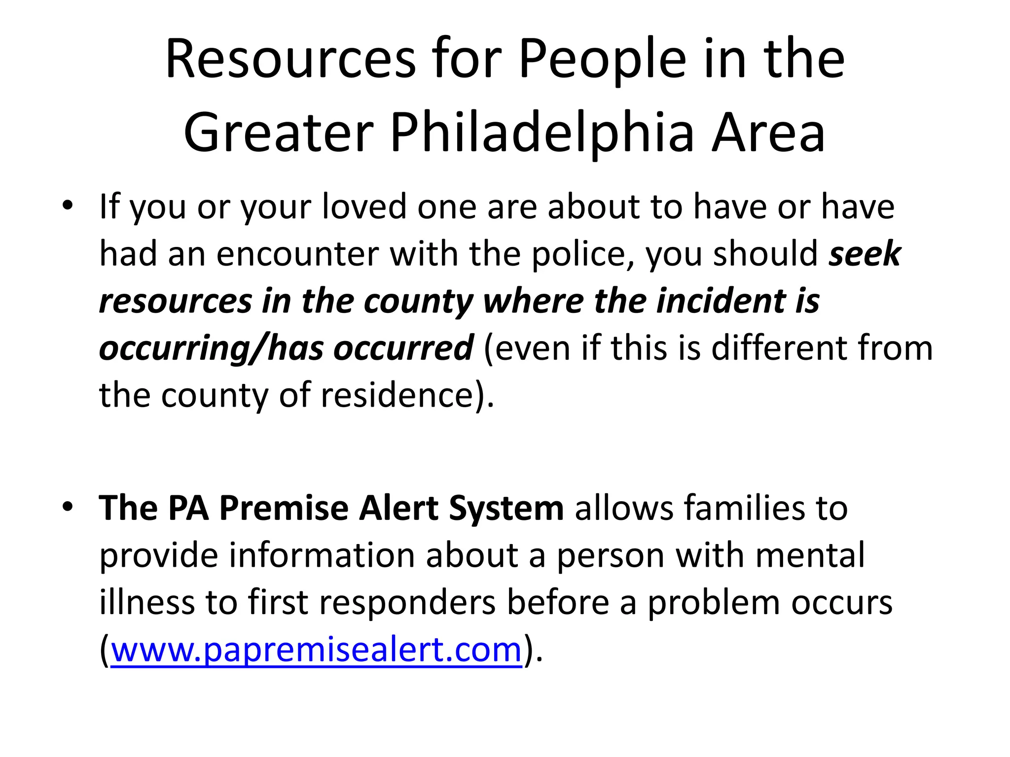 Resources for People in the
Greater Philadelphia Area
• If you or your loved one are about to have or have
had an encounter with the police, you should seek
resources in the county where the incident is
occurring/has occurred (even if this is different from
the county of residence).
• The PA Premise Alert System allows families to
provide information about a person with mental
illness to first responders before a problem occurs
(www.papremisealert.com).
 