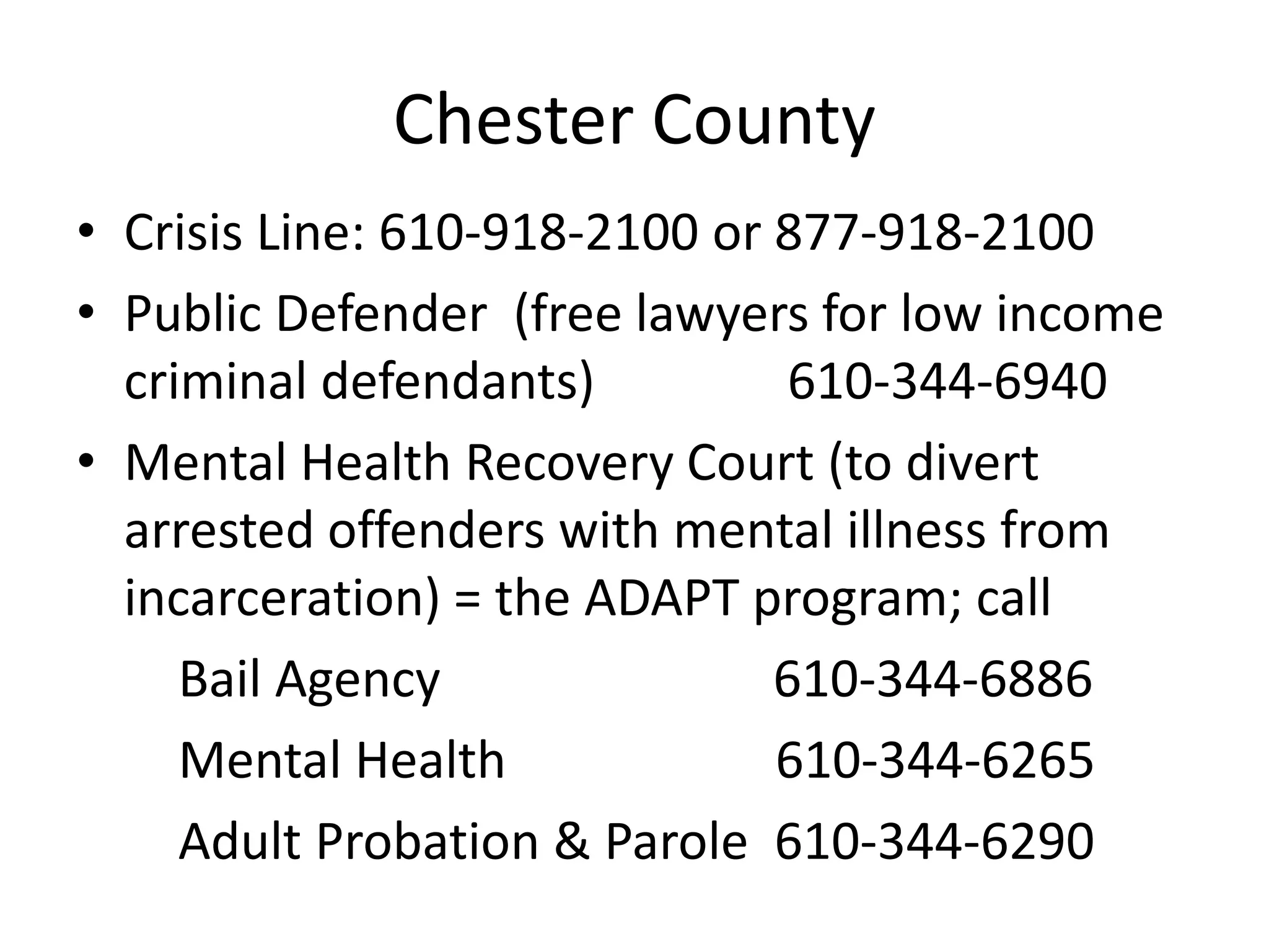 Chester County
• Crisis Line: 610-918-2100 or 877-918-2100
• Public Defender (free lawyers for low income
criminal defendants) 610-344-6940
• Mental Health Recovery Court (to divert
arrested offenders with mental illness from
incarceration) = the ADAPT program; call
Bail Agency 610-344-6886
Mental Health 610-344-6265
Adult Probation & Parole 610-344-6290
 