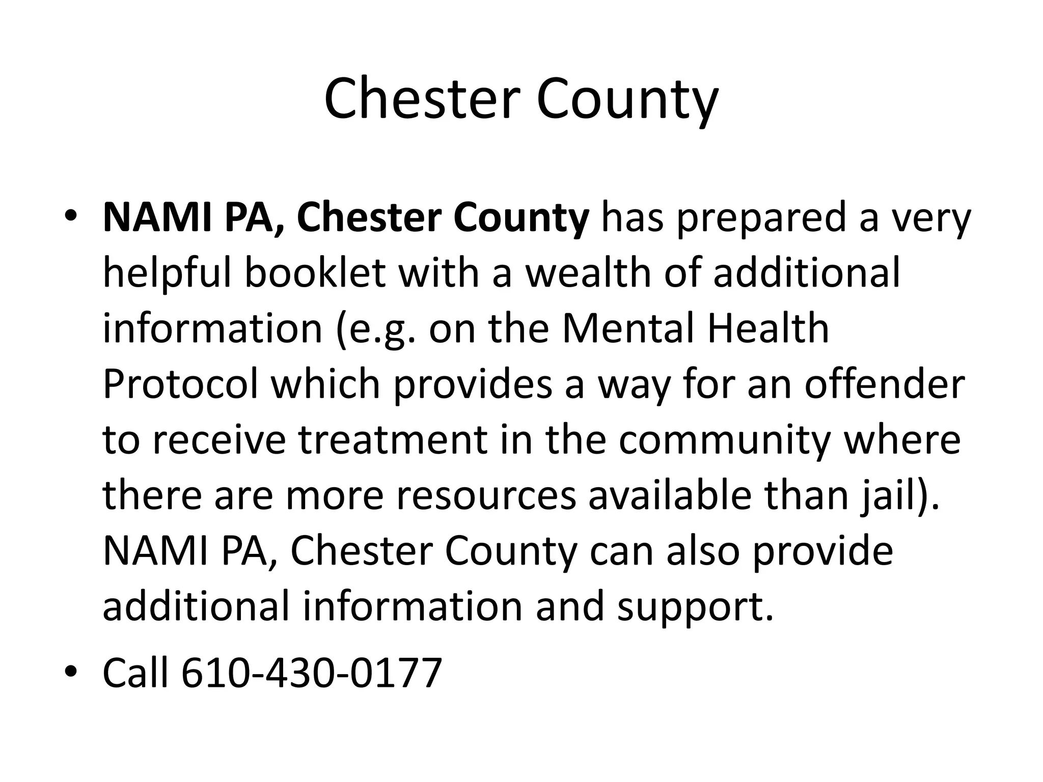 Chester County
• NAMI PA, Chester County has prepared a very
helpful booklet with a wealth of additional
information (e.g. on the Mental Health
Protocol which provides a way for an offender
to receive treatment in the community where
there are more resources available than jail).
NAMI PA, Chester County can also provide
additional information and support.
• Call 610-430-0177
 