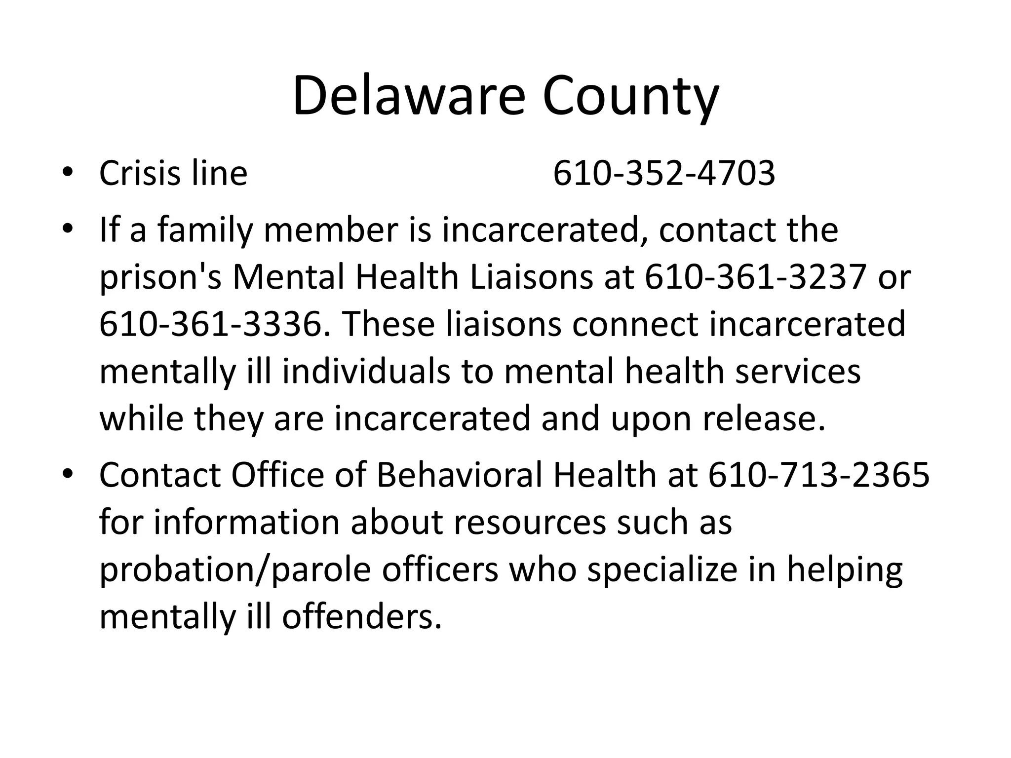 Delaware County
• Crisis line 610-352-4703
• If a family member is incarcerated, contact the
prison's Mental Health Liaisons at 610-361-3237 or
610-361-3336. These liaisons connect incarcerated
mentally ill individuals to mental health services
while they are incarcerated and upon release.
• Contact Office of Behavioral Health at 610-713-2365
for information about resources such as
probation/parole officers who specialize in helping
mentally ill offenders.
 