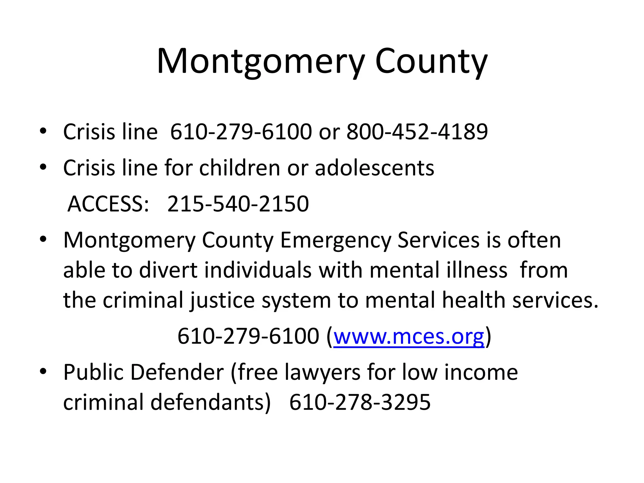 Montgomery County
• Crisis line 610-279-6100 or 800-452-4189
• Crisis line for children or adolescents
ACCESS: 215-540-2150
• Montgomery County Emergency Services is often
able to divert individuals with mental illness from
the criminal justice system to mental health services.
610-279-6100 (www.mces.org)
• Public Defender (free lawyers for low income
criminal defendants) 610-278-3295
 